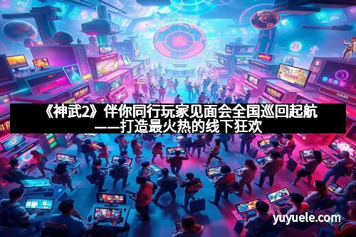 《神武2》伴你同行玩家见面会全国巡回起航——打造最火热的线下狂欢