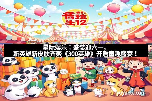 星际娱乐：盛装迎六一，新英雄新皮肤齐聚《300英雄》开启童趣盛宴！