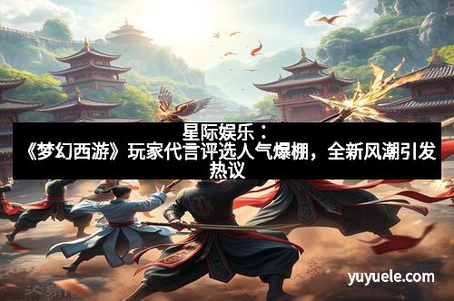 星际娱乐：《梦幻西游》玩家代言评选人气爆棚，全新风潮引发热议